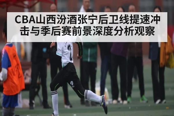 CBA山西汾酒张宁后卫线提速冲击与季后赛前景深度分析观察