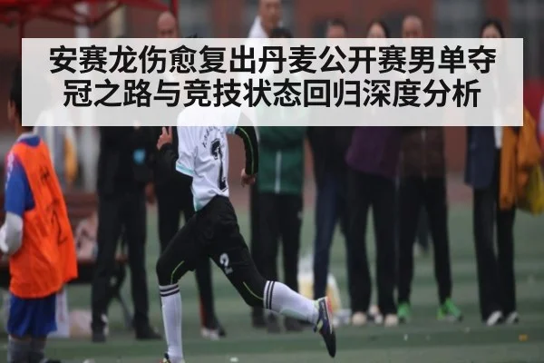 安赛龙伤愈复出丹麦公开赛男单夺冠之路与竞技状态回归深度分析