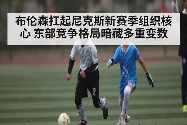 布伦森扛起尼克斯新赛季组织核心 东部竞争格局暗藏多重变数
